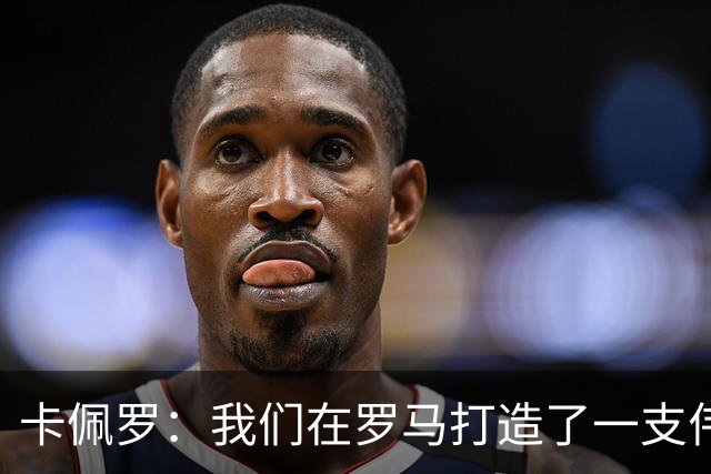 卡佩罗：我们在罗马打造了一支伟大的球队 卡萨诺是真正的天才